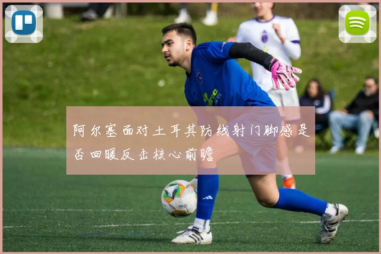 阿尔塞面对土耳其防线射门脚感是否回暖反击核心前瞻
