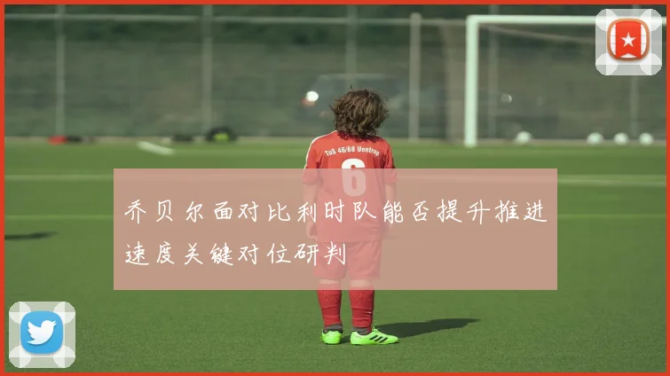 乔贝尔面对比利时队能否提升推进速度关键对位研判