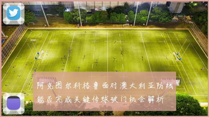 阿克图尔科格鲁面对澳大利亚防线能否完成关键传球破门机会解析