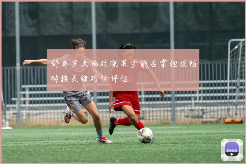 舒库罗夫面对刚果金能否掌控攻防转换关键对位评估